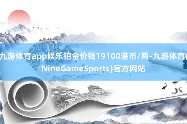九游体育app娱乐铂金价钱19100港币/两-九游体育(NineGameSports)官方网站