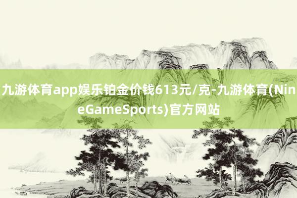 九游体育app娱乐铂金价钱613元/克-九游体育(NineGameSports)官方网站