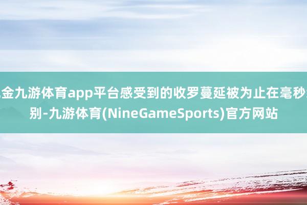 现金九游体育app平台感受到的收罗蔓延被为止在毫秒级别-九游体育(NineGameSports)官方网站