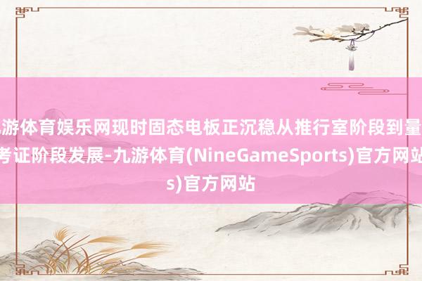 九游体育娱乐网现时固态电板正沉稳从推行室阶段到量产考证阶段发展-九游体育(NineGameSports)官方网站