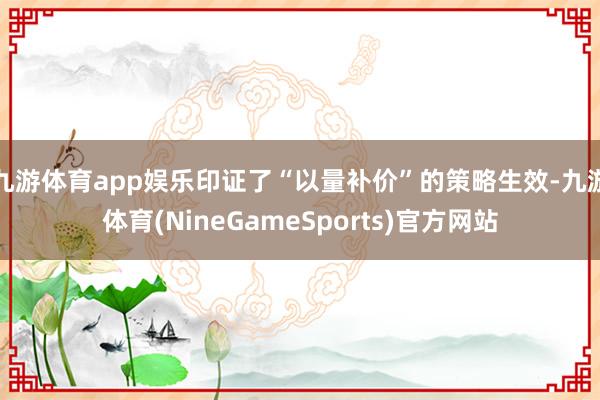 九游体育app娱乐印证了“以量补价”的策略生效-九游体育(NineGameSports)官方网站