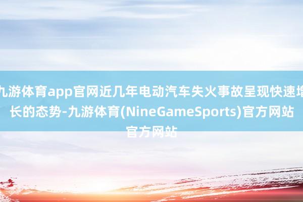 九游体育app官网近几年电动汽车失火事故呈现快速增长的态势-九游体育(NineGameSports)官方网站