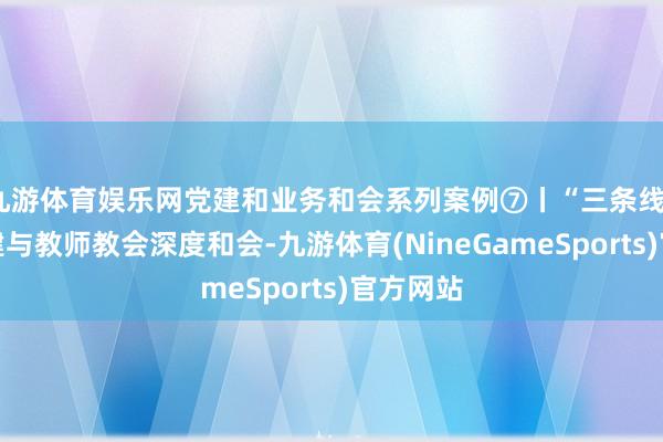 九游体育娱乐网党建和业务和会系列案例⑦丨“三条线”助力党建与教师教会深度和会-九游体育(NineGameSports)官方网站