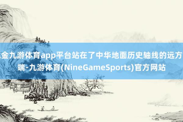 现金九游体育app平台站在了中华地面历史轴线的远方一端-九游体育(NineGameSports)官方网站