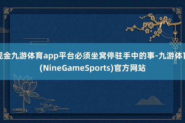 现金九游体育app平台必须坐窝停驻手中的事-九游体育(NineGameSports)官方网站