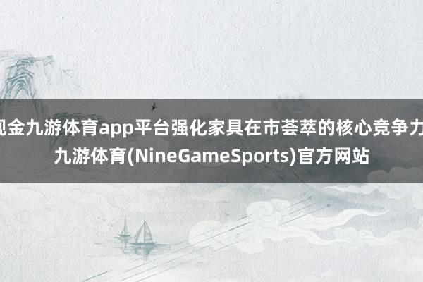 现金九游体育app平台强化家具在市荟萃的核心竞争力-九游体育(NineGameSports)官方网站