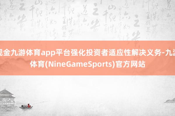 现金九游体育app平台强化投资者适应性解决义务-九游体育(NineGameSports)官方网站