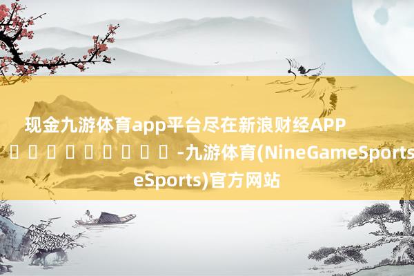 现金九游体育app平台尽在新浪财经APP            													-九游体育(NineGameSports)官方网站