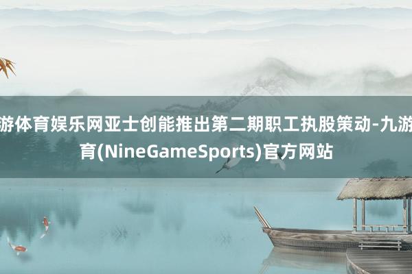 九游体育娱乐网亚士创能推出第二期职工执股策动-九游体育(NineGameSports)官方网站