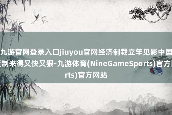 九游官网登录入口jiuyou官网经济制裁立竿见影中国的反制来得又快又狠-九游体育(NineGameSports)官方网站