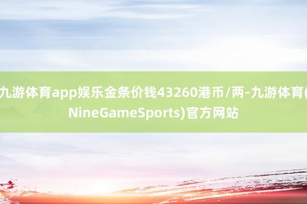 九游体育app娱乐金条价钱43260港币/两-九游体育(NineGameSports)官方网站