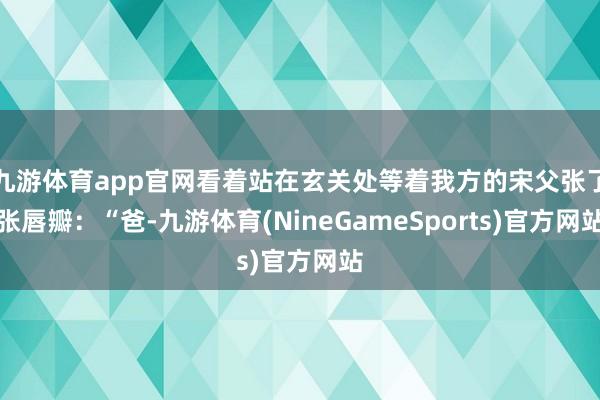九游体育app官网看着站在玄关处等着我方的宋父张了张唇瓣：“爸-九游体育(NineGameSports)官方网站