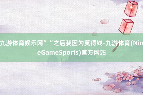 九游体育娱乐网”“之后我因为莫得钱-九游体育(NineGameSports)官方网站