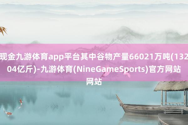 现金九游体育app平台其中谷物产量66021万吨(13204亿斤)-九游体育(NineGameSports)官方网站