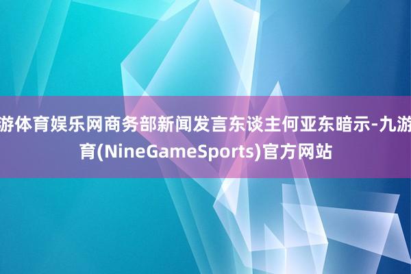 九游体育娱乐网商务部新闻发言东谈主何亚东暗示-九游体育(NineGameSports)官方网站