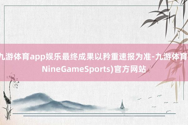 九游体育app娱乐最终成果以矜重速报为准-九游体育(NineGameSports)官方网站