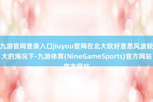 九游官网登录入口jiuyou官网在北大欧好意思风波较大的海况下-九游体育(NineGameSports)官方网站