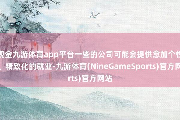 现金九游体育app平台一些的公司可能会提供愈加个性化、精致化的就业-九游体育(NineGameSports)官方网站