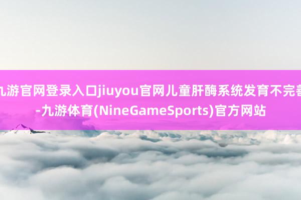 九游官网登录入口jiuyou官网儿童肝酶系统发育不完善-九游体育(NineGameSports)官方网站