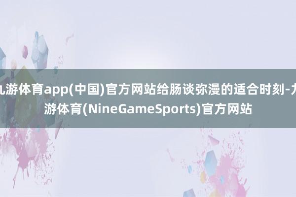 九游体育app(中国)官方网站给肠谈弥漫的适合时刻-九游体育(NineGameSports)官方网站