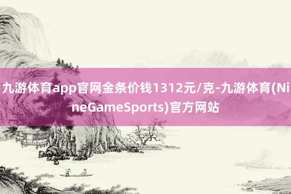 九游体育app官网金条价钱1312元/克-九游体育(NineGameSports)官方网站