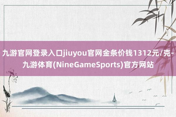 九游官网登录入口jiuyou官网金条价钱1312元/克-九游体育(NineGameSports)官方网站