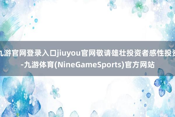 九游官网登录入口jiuyou官网敬请雄壮投资者感性投资-九游体育(NineGameSports)官方网站