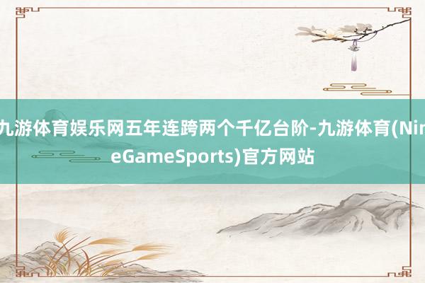 九游体育娱乐网五年连跨两个千亿台阶-九游体育(NineGameSports)官方网站